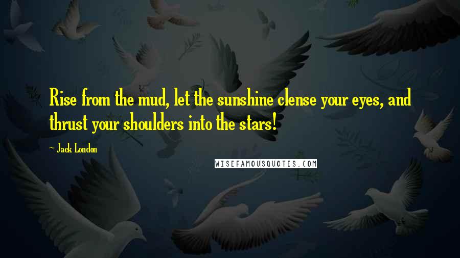 Jack London Quotes: Rise from the mud, let the sunshine clense your eyes, and thrust your shoulders into the stars!