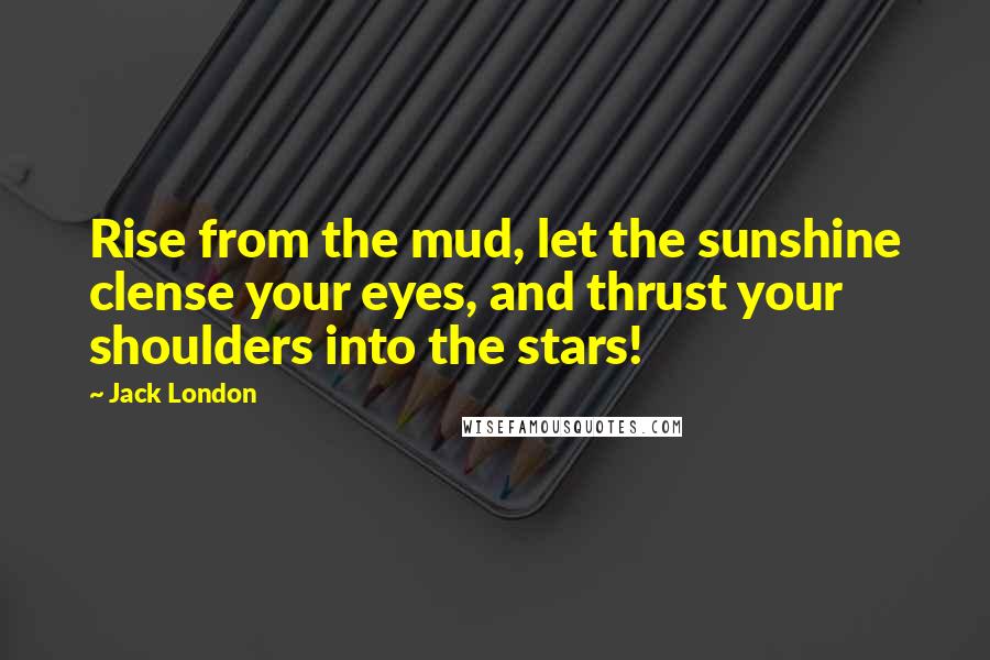 Jack London Quotes: Rise from the mud, let the sunshine clense your eyes, and thrust your shoulders into the stars!