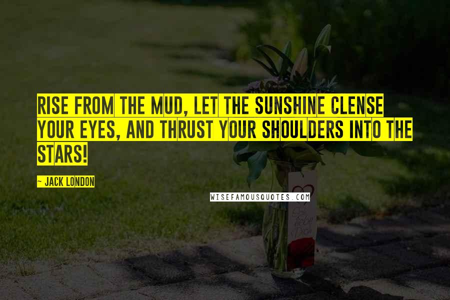 Jack London Quotes: Rise from the mud, let the sunshine clense your eyes, and thrust your shoulders into the stars!
