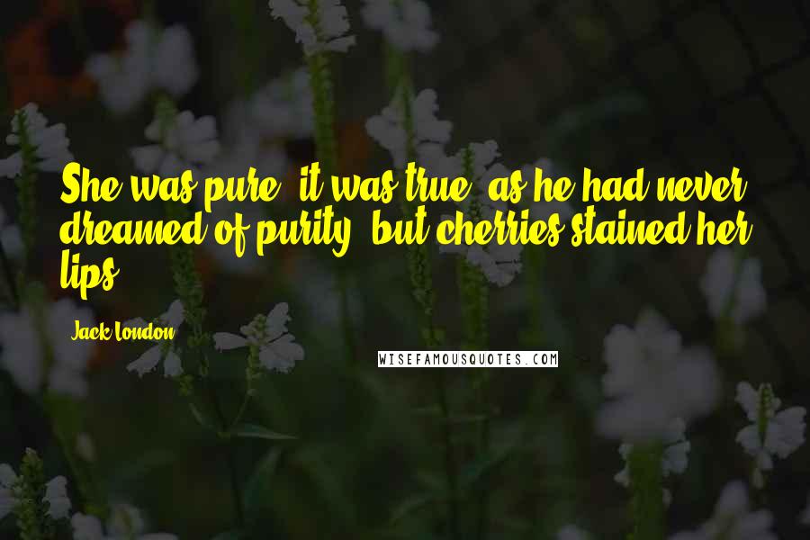 Jack London Quotes: She was pure, it was true, as he had never dreamed of purity; but cherries stained her lips.