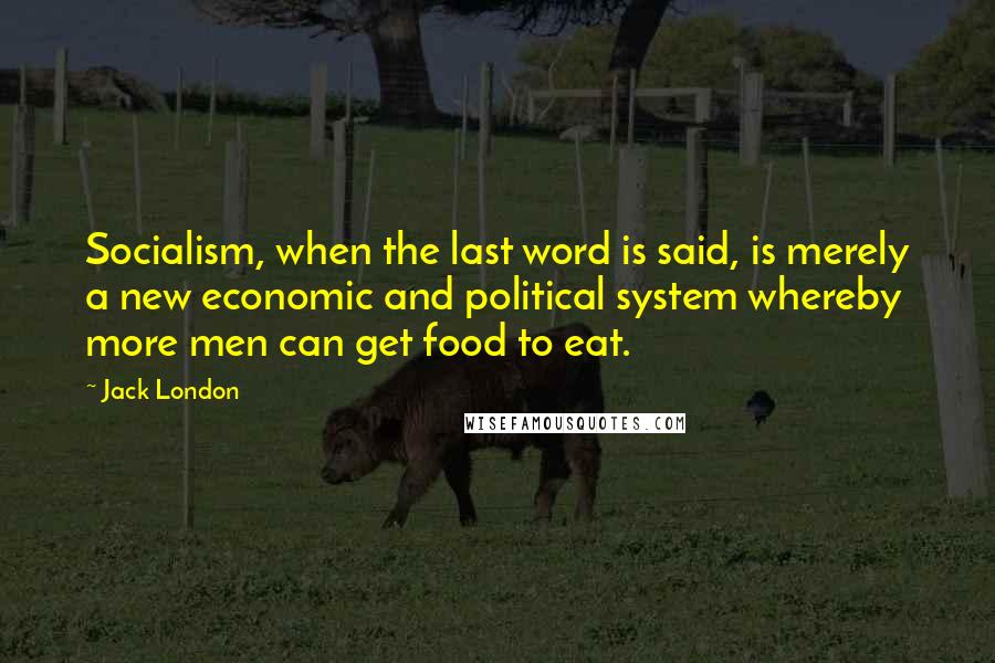 Jack London Quotes: Socialism, when the last word is said, is merely a new economic and political system whereby more men can get food to eat.