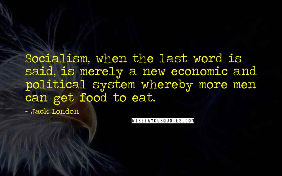 Jack London Quotes: Socialism, when the last word is said, is merely a new economic and political system whereby more men can get food to eat.