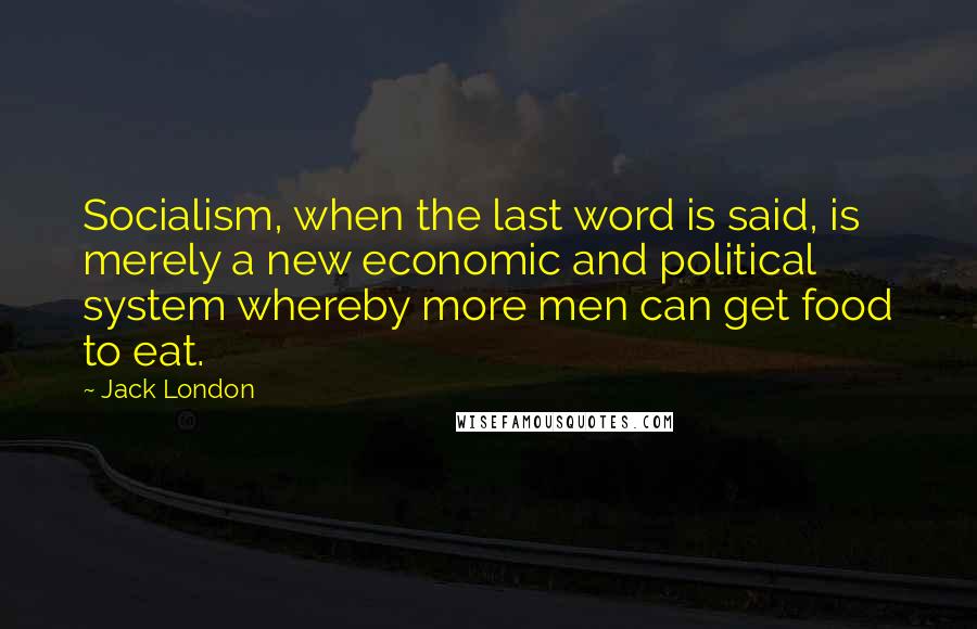 Jack London Quotes: Socialism, when the last word is said, is merely a new economic and political system whereby more men can get food to eat.