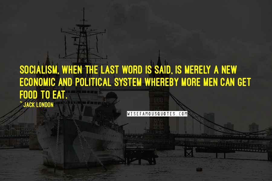 Jack London Quotes: Socialism, when the last word is said, is merely a new economic and political system whereby more men can get food to eat.