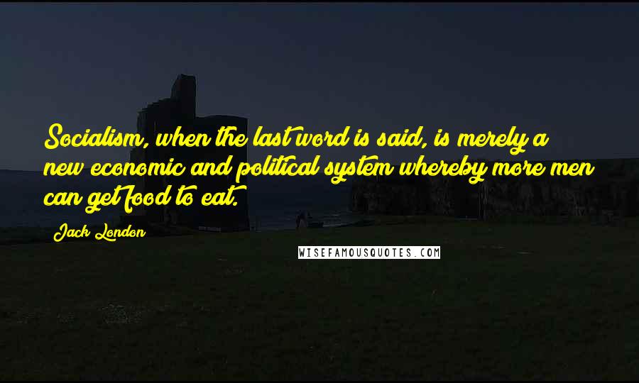 Jack London Quotes: Socialism, when the last word is said, is merely a new economic and political system whereby more men can get food to eat.