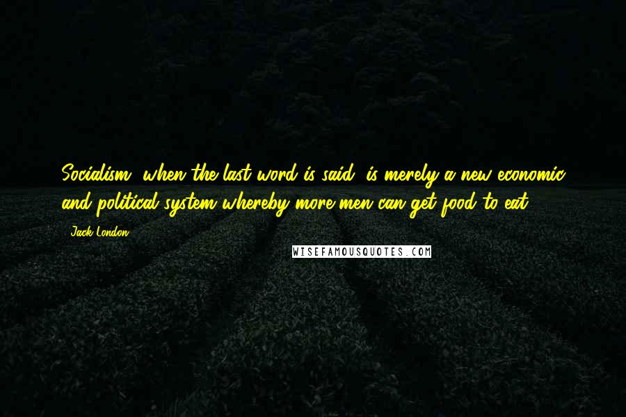 Jack London Quotes: Socialism, when the last word is said, is merely a new economic and political system whereby more men can get food to eat.