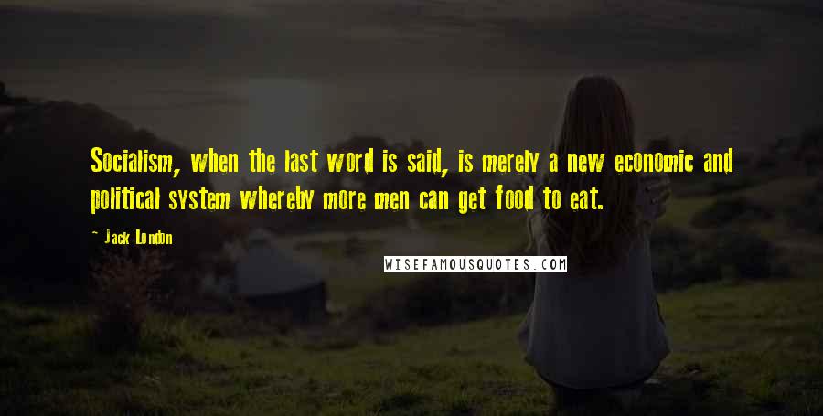 Jack London Quotes: Socialism, when the last word is said, is merely a new economic and political system whereby more men can get food to eat.