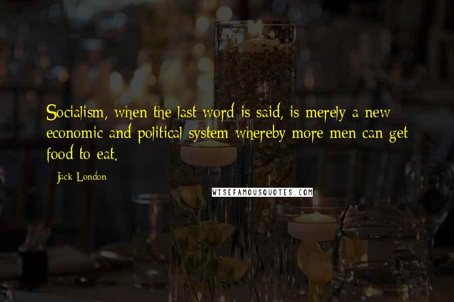 Jack London Quotes: Socialism, when the last word is said, is merely a new economic and political system whereby more men can get food to eat.