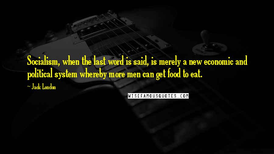 Jack London Quotes: Socialism, when the last word is said, is merely a new economic and political system whereby more men can get food to eat.