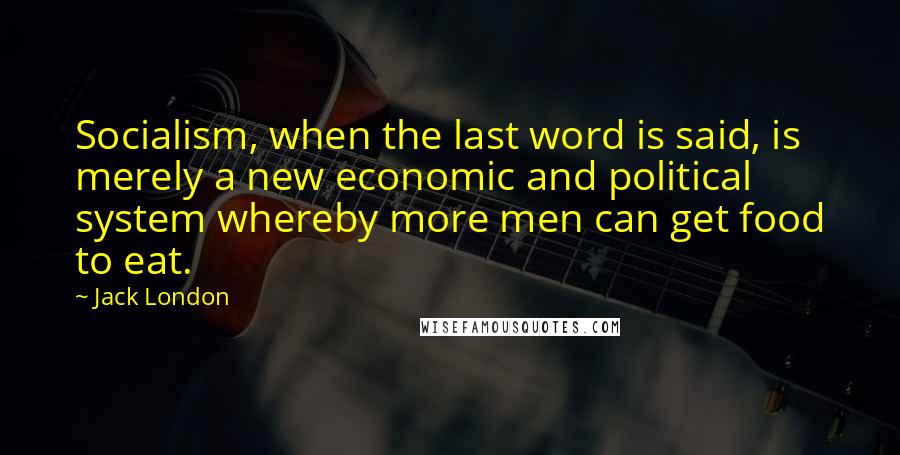 Jack London Quotes: Socialism, when the last word is said, is merely a new economic and political system whereby more men can get food to eat.