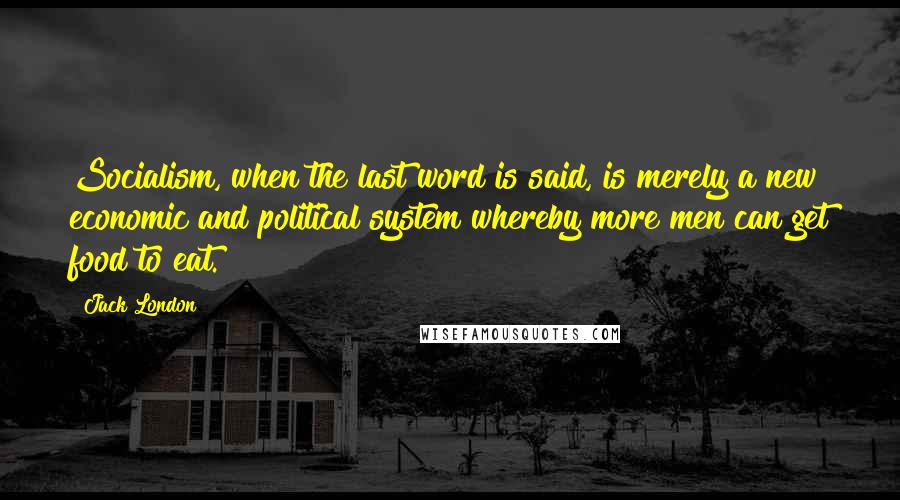 Jack London Quotes: Socialism, when the last word is said, is merely a new economic and political system whereby more men can get food to eat.