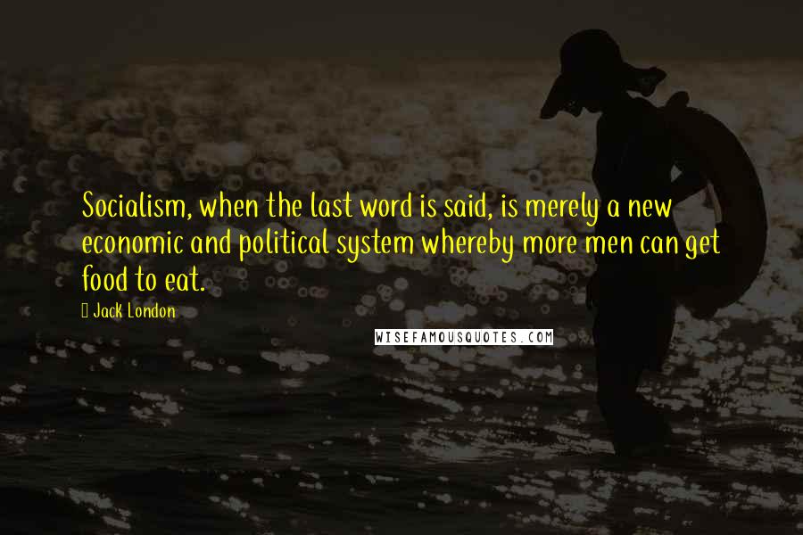 Jack London Quotes: Socialism, when the last word is said, is merely a new economic and political system whereby more men can get food to eat.