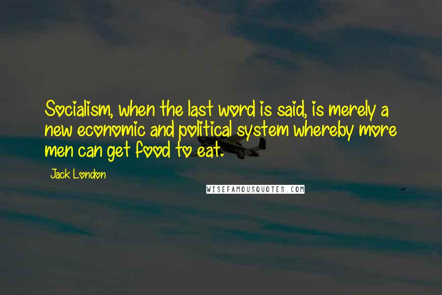 Jack London Quotes: Socialism, when the last word is said, is merely a new economic and political system whereby more men can get food to eat.