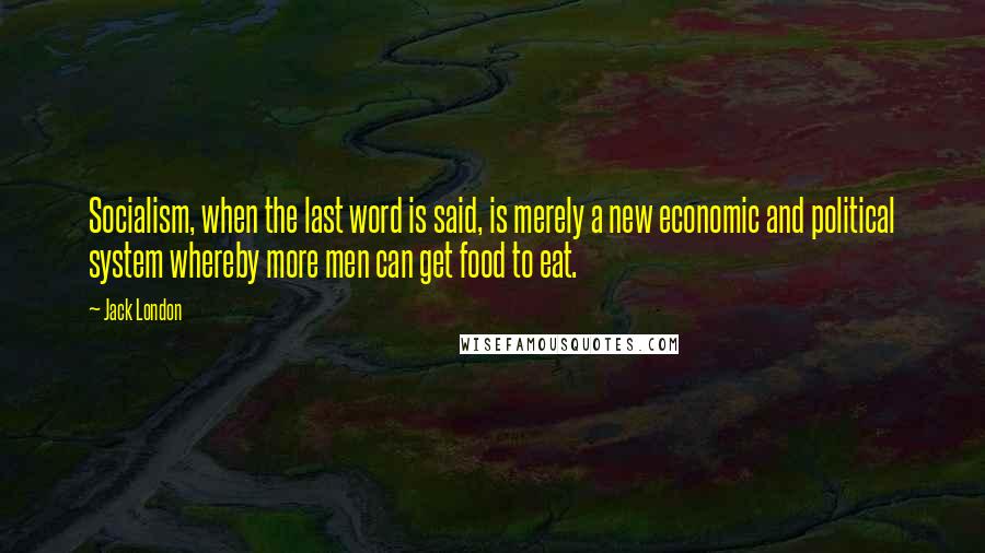 Jack London Quotes: Socialism, when the last word is said, is merely a new economic and political system whereby more men can get food to eat.