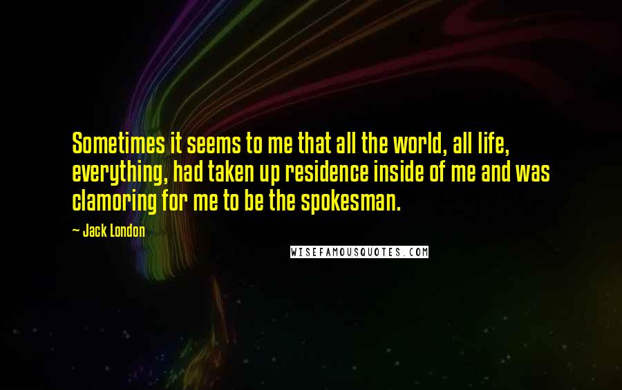 Jack London Quotes: Sometimes it seems to me that all the world, all life, everything, had taken up residence inside of me and was clamoring for me to be the spokesman.