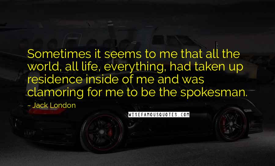 Jack London Quotes: Sometimes it seems to me that all the world, all life, everything, had taken up residence inside of me and was clamoring for me to be the spokesman.