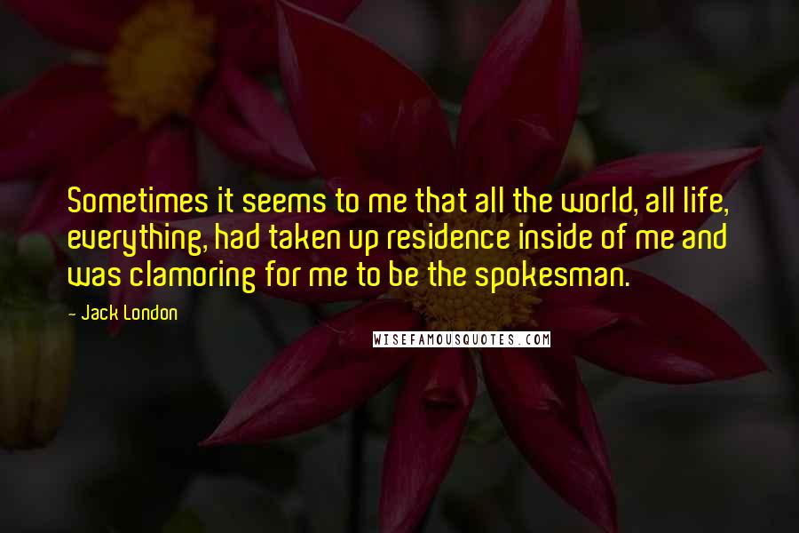 Jack London Quotes: Sometimes it seems to me that all the world, all life, everything, had taken up residence inside of me and was clamoring for me to be the spokesman.