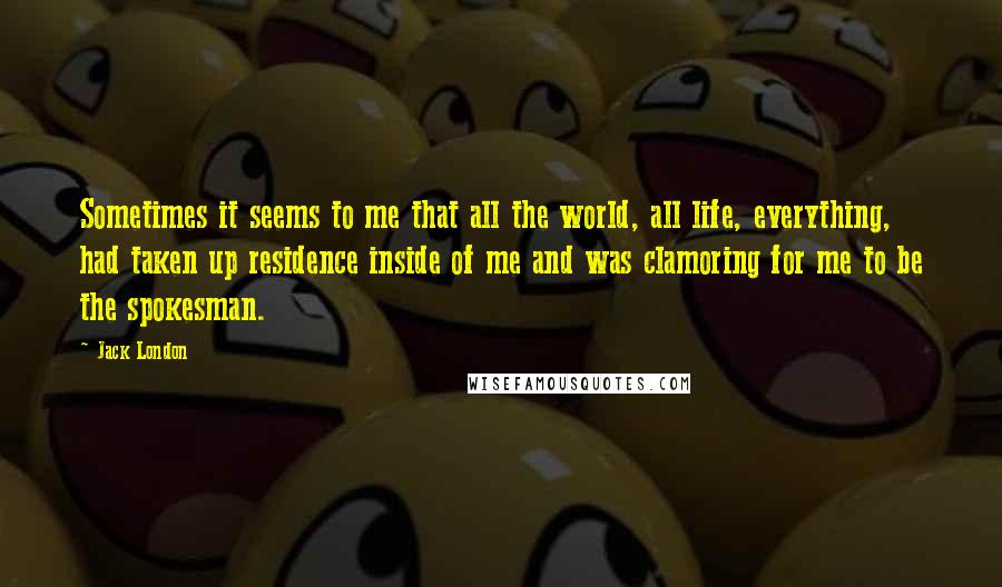 Jack London Quotes: Sometimes it seems to me that all the world, all life, everything, had taken up residence inside of me and was clamoring for me to be the spokesman.