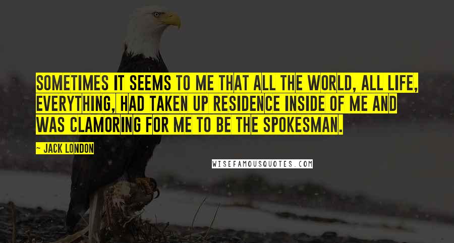 Jack London Quotes: Sometimes it seems to me that all the world, all life, everything, had taken up residence inside of me and was clamoring for me to be the spokesman.