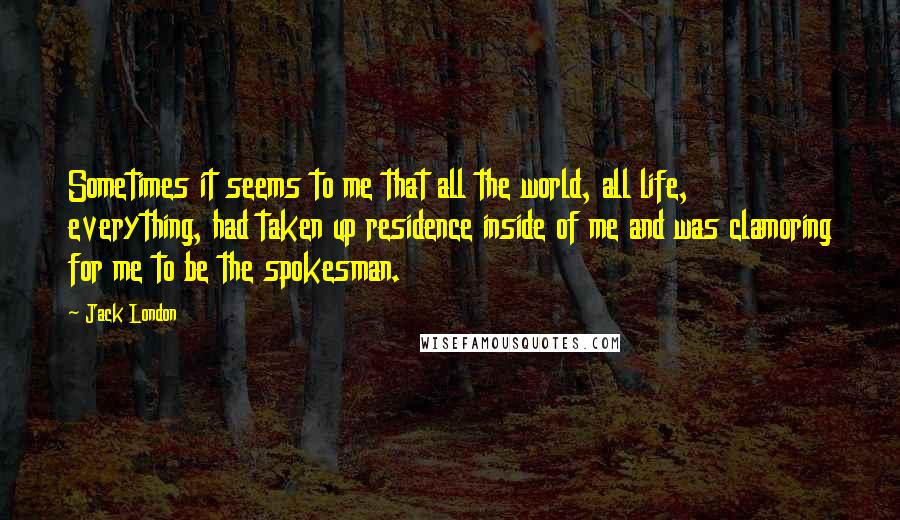 Jack London Quotes: Sometimes it seems to me that all the world, all life, everything, had taken up residence inside of me and was clamoring for me to be the spokesman.