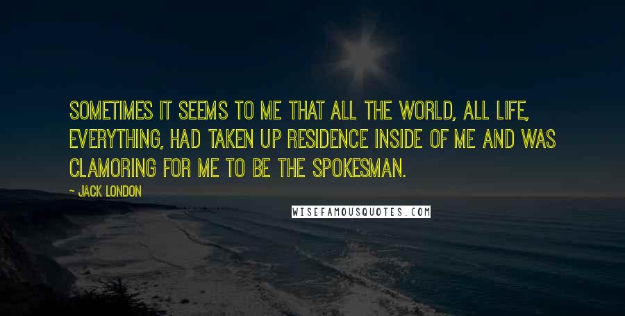 Jack London Quotes: Sometimes it seems to me that all the world, all life, everything, had taken up residence inside of me and was clamoring for me to be the spokesman.