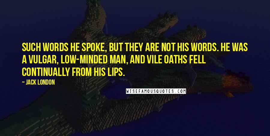 Jack London Quotes: Such words he spoke, but they are not his words. He was a vulgar, low-minded man, and vile oaths fell continually from his lips.