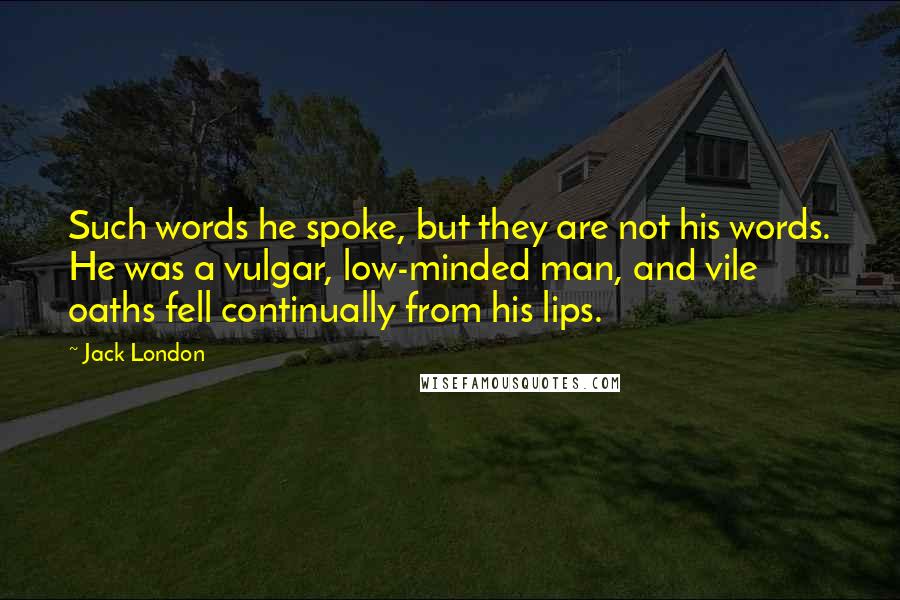 Jack London Quotes: Such words he spoke, but they are not his words. He was a vulgar, low-minded man, and vile oaths fell continually from his lips.