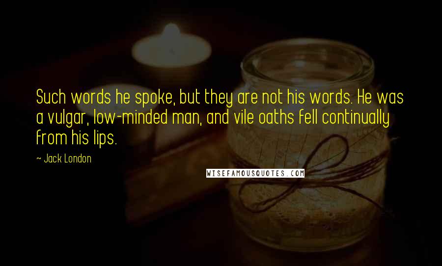 Jack London Quotes: Such words he spoke, but they are not his words. He was a vulgar, low-minded man, and vile oaths fell continually from his lips.