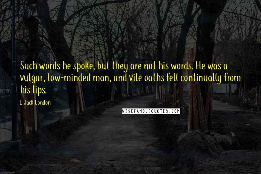 Jack London Quotes: Such words he spoke, but they are not his words. He was a vulgar, low-minded man, and vile oaths fell continually from his lips.