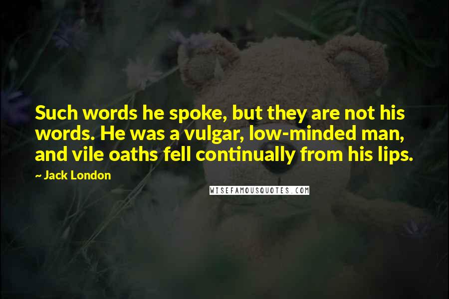 Jack London Quotes: Such words he spoke, but they are not his words. He was a vulgar, low-minded man, and vile oaths fell continually from his lips.