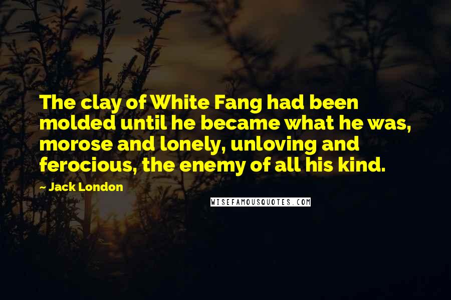 Jack London Quotes: The clay of White Fang had been molded until he became what he was, morose and lonely, unloving and ferocious, the enemy of all his kind.