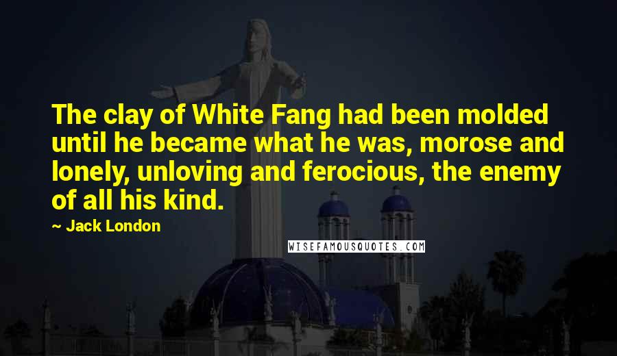 Jack London Quotes: The clay of White Fang had been molded until he became what he was, morose and lonely, unloving and ferocious, the enemy of all his kind.