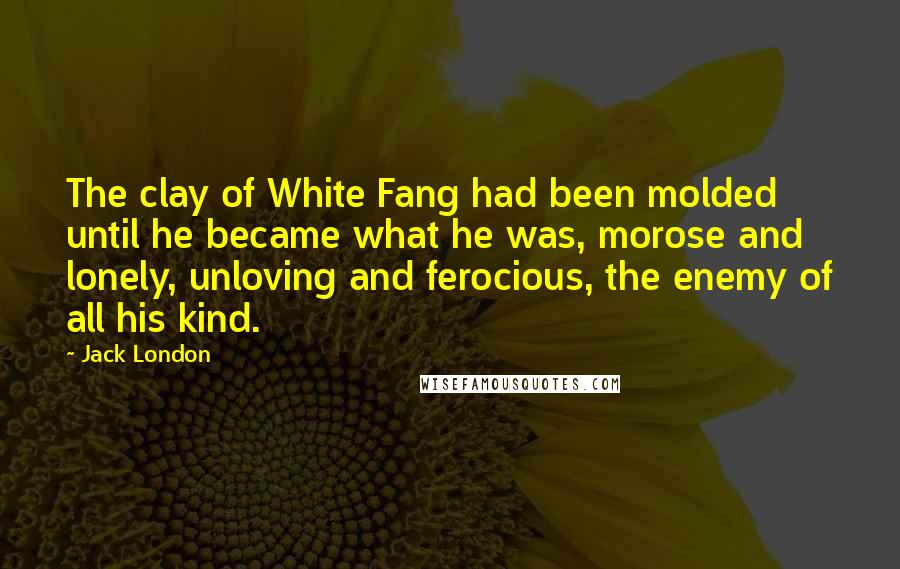 Jack London Quotes: The clay of White Fang had been molded until he became what he was, morose and lonely, unloving and ferocious, the enemy of all his kind.