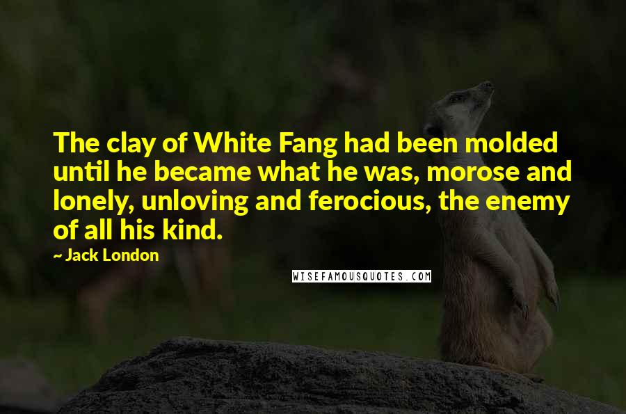 Jack London Quotes: The clay of White Fang had been molded until he became what he was, morose and lonely, unloving and ferocious, the enemy of all his kind.