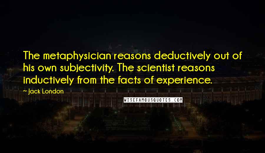 Jack London Quotes: The metaphysician reasons deductively out of his own subjectivity. The scientist reasons inductively from the facts of experience.