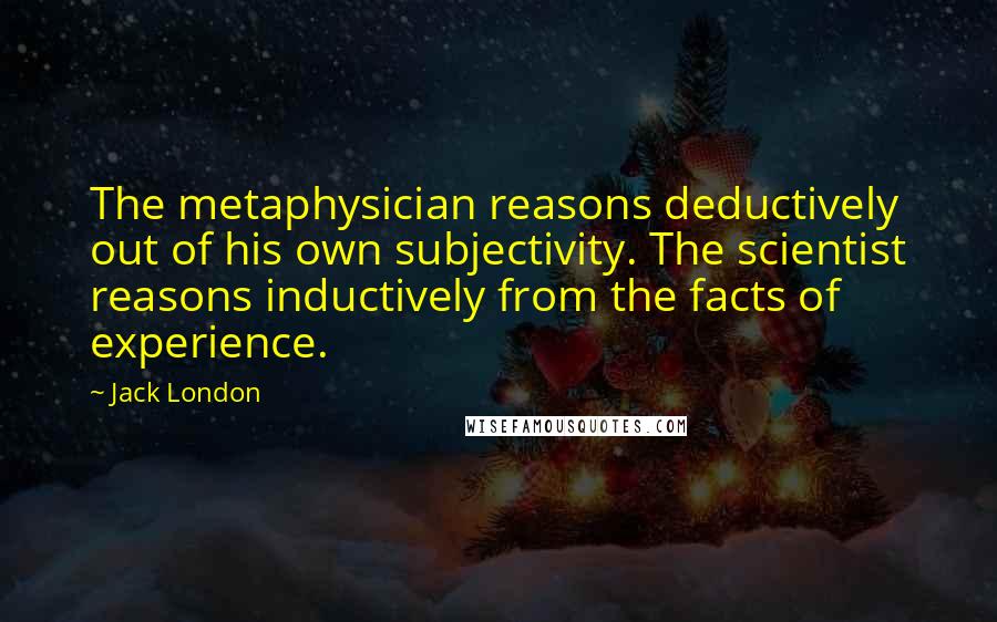 Jack London Quotes: The metaphysician reasons deductively out of his own subjectivity. The scientist reasons inductively from the facts of experience.