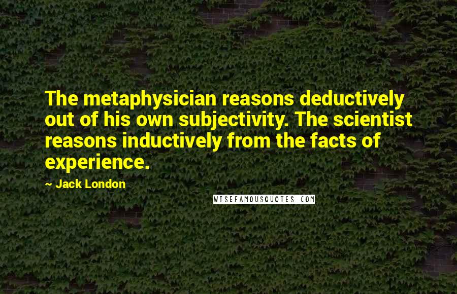 Jack London Quotes: The metaphysician reasons deductively out of his own subjectivity. The scientist reasons inductively from the facts of experience.