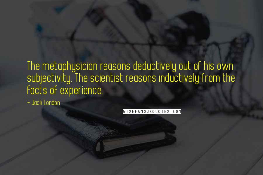 Jack London Quotes: The metaphysician reasons deductively out of his own subjectivity. The scientist reasons inductively from the facts of experience.