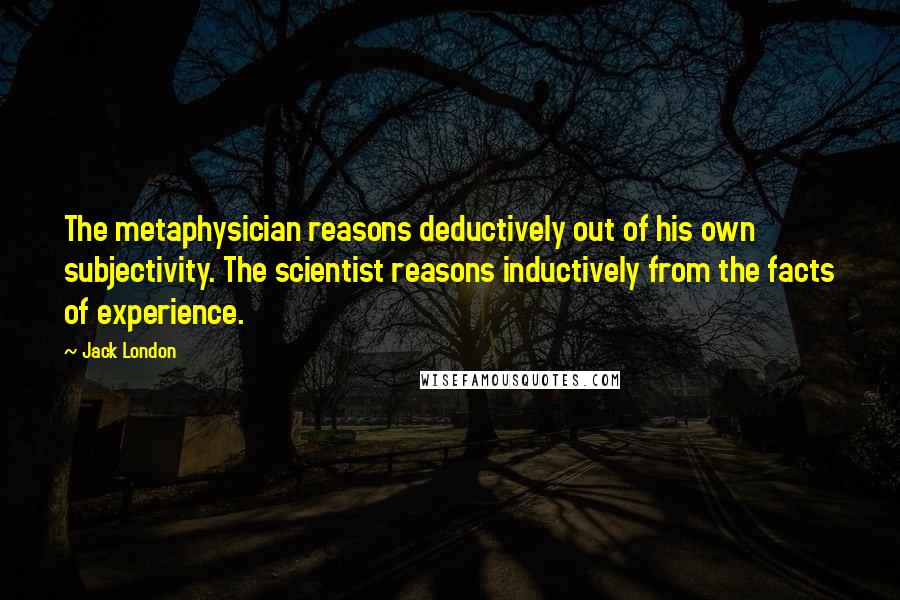 Jack London Quotes: The metaphysician reasons deductively out of his own subjectivity. The scientist reasons inductively from the facts of experience.