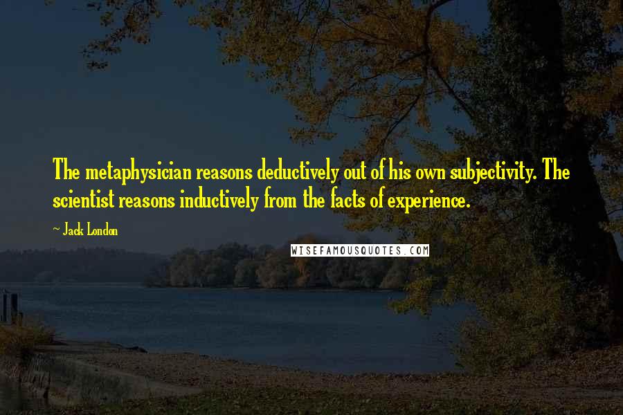 Jack London Quotes: The metaphysician reasons deductively out of his own subjectivity. The scientist reasons inductively from the facts of experience.