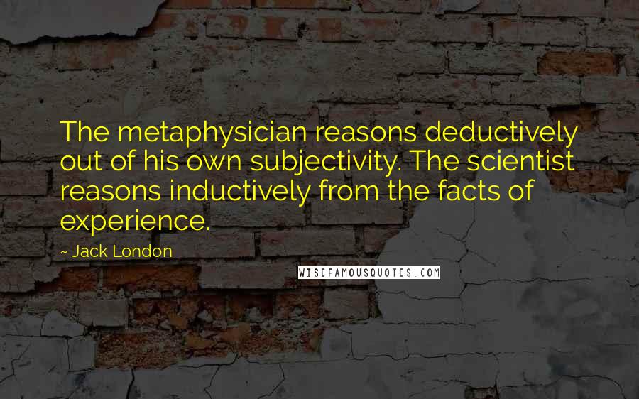 Jack London Quotes: The metaphysician reasons deductively out of his own subjectivity. The scientist reasons inductively from the facts of experience.