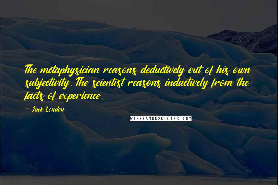 Jack London Quotes: The metaphysician reasons deductively out of his own subjectivity. The scientist reasons inductively from the facts of experience.