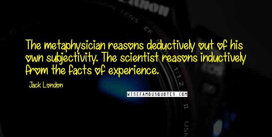 Jack London Quotes: The metaphysician reasons deductively out of his own subjectivity. The scientist reasons inductively from the facts of experience.