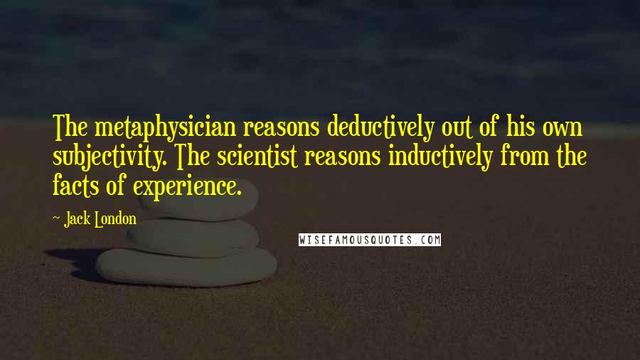 Jack London Quotes: The metaphysician reasons deductively out of his own subjectivity. The scientist reasons inductively from the facts of experience.