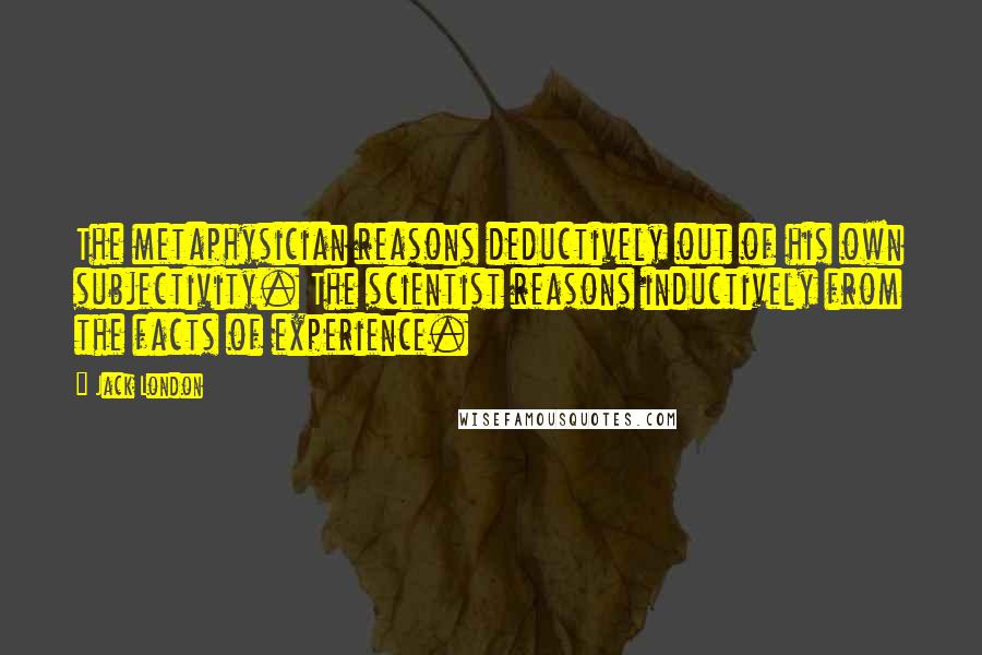 Jack London Quotes: The metaphysician reasons deductively out of his own subjectivity. The scientist reasons inductively from the facts of experience.