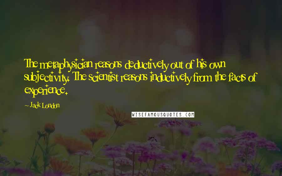 Jack London Quotes: The metaphysician reasons deductively out of his own subjectivity. The scientist reasons inductively from the facts of experience.