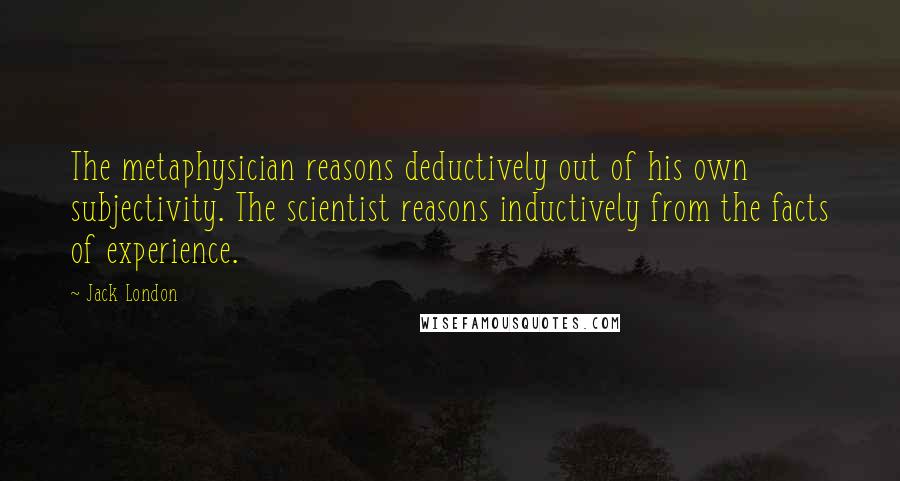 Jack London Quotes: The metaphysician reasons deductively out of his own subjectivity. The scientist reasons inductively from the facts of experience.