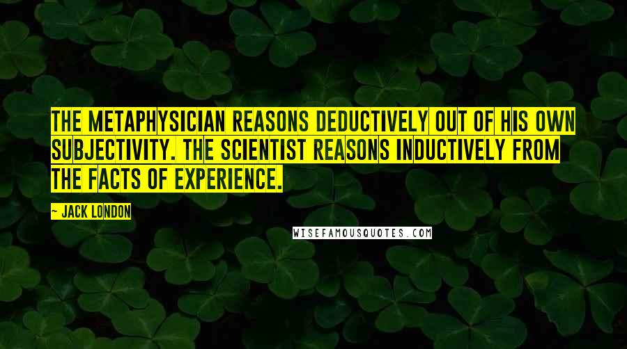 Jack London Quotes: The metaphysician reasons deductively out of his own subjectivity. The scientist reasons inductively from the facts of experience.