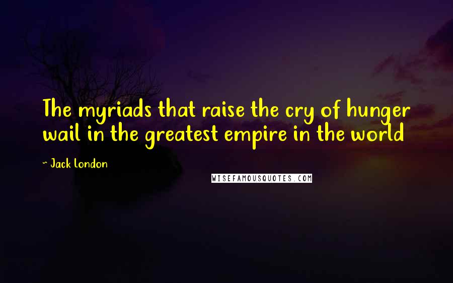 Jack London Quotes: The myriads that raise the cry of hunger wail in the greatest empire in the world