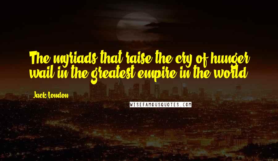 Jack London Quotes: The myriads that raise the cry of hunger wail in the greatest empire in the world